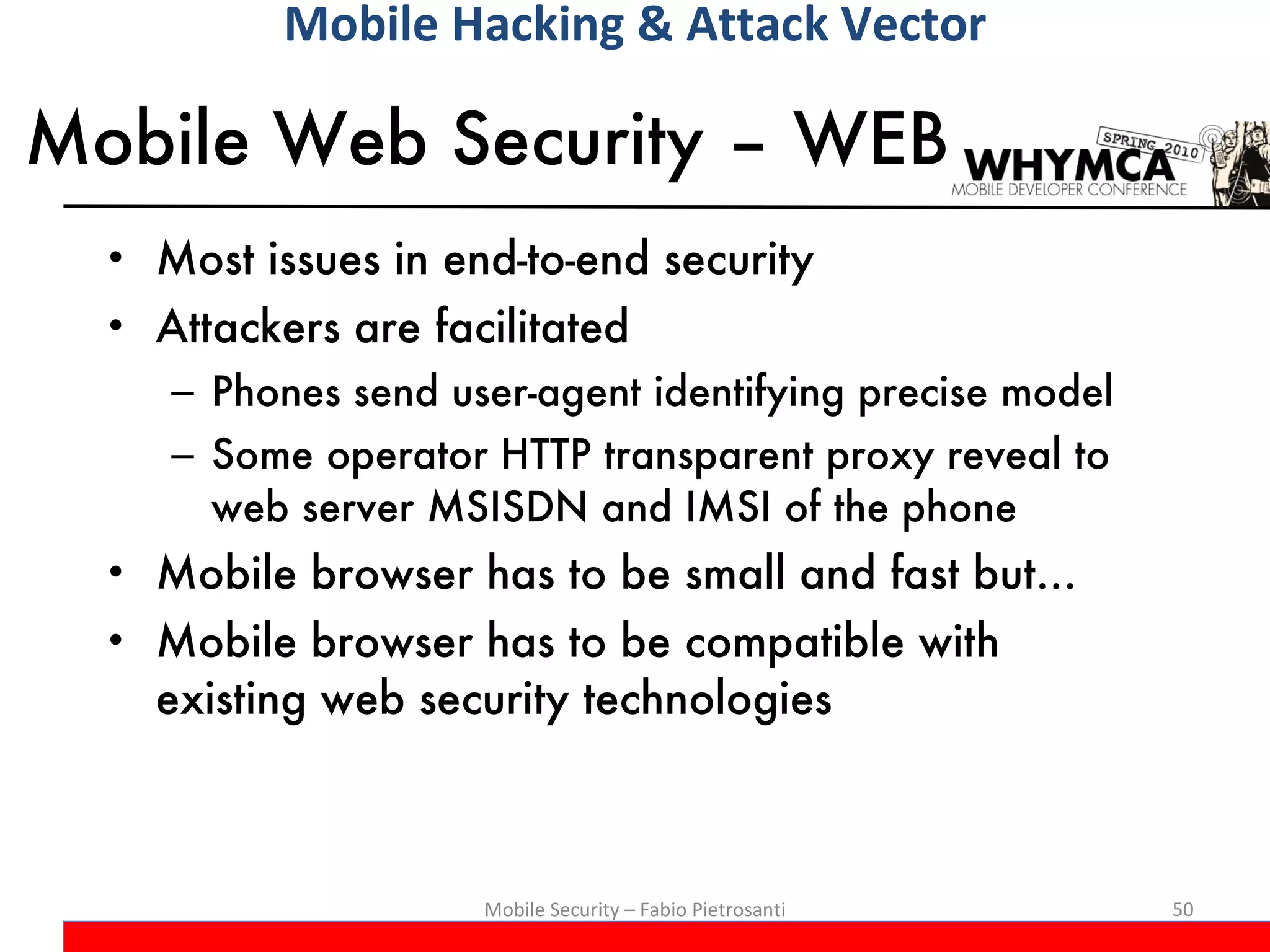 Mobile Web Security – WEB  Most issues in end-to-end security Attackers are facilitated Phones send user-agent identifying precise model Some operator HTTP transparent proxy reveal to web server MSISDN and IMSI of the phone Mobile browser has to be small and fast but… Mobile browser has to be compatible with existing web security technologies Mobile Security – Fabio Pietrosanti Mobile Hacking & Attack Vector 