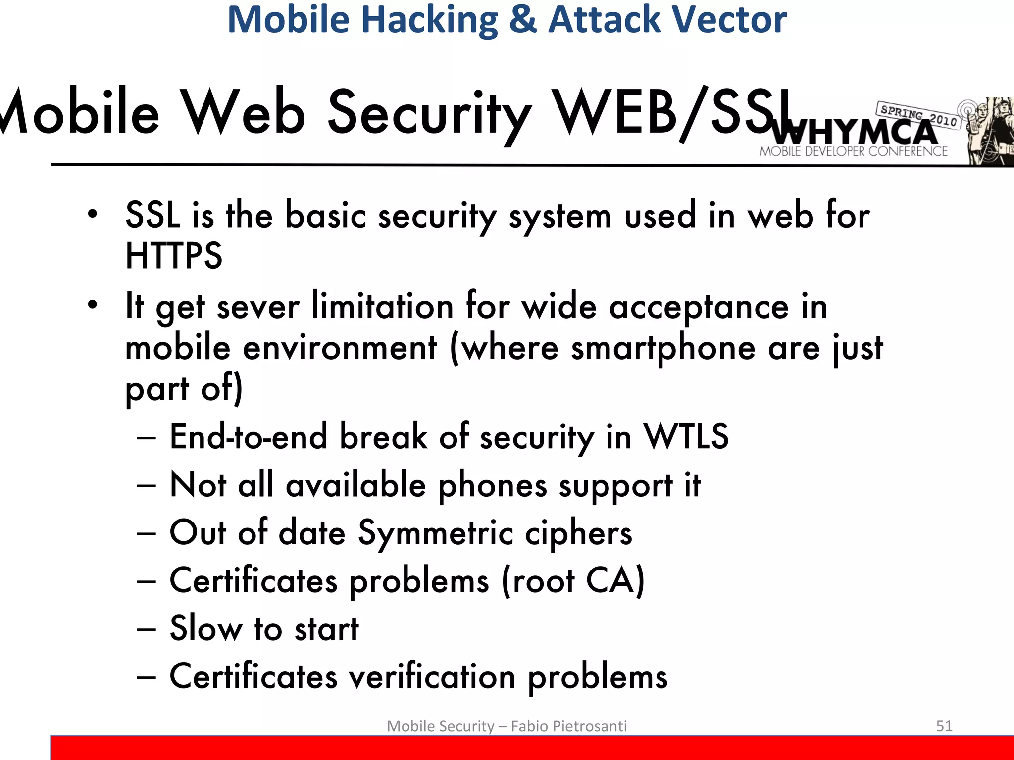 Mobile Web Security WEB/SSL  SSL is the basic security system used in web for HTTPS It get sever limitation for wide acceptance in mobile environment (where smartphone are just part of) End-to-end break of security in WTLS Not all available phones support it Out of date Symmetric ciphers Certificates problems (root CA) Slow to start Certificates verification problems Mobile Security – Fabio Pietrosanti Mobile Hacking & Attack Vector 