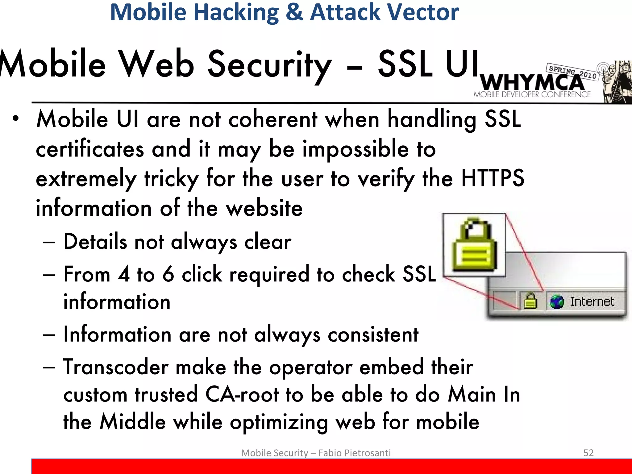 Mobile Web Security – SSL UI Mobile UI are not coherent when handling SSL certificates and it may be impossible to extremely tricky for the user to verify the HTTPS information of the website Details not always clear From 4 to 6 click required to check SSL information Information are not always consistent Transcoder make the operator embed their custom trusted CA-root to be able to do Main In the Middle while optimizing web for mobile Mobile Security – Fabio Pietrosanti Mobile Hacking & Attack Vector 