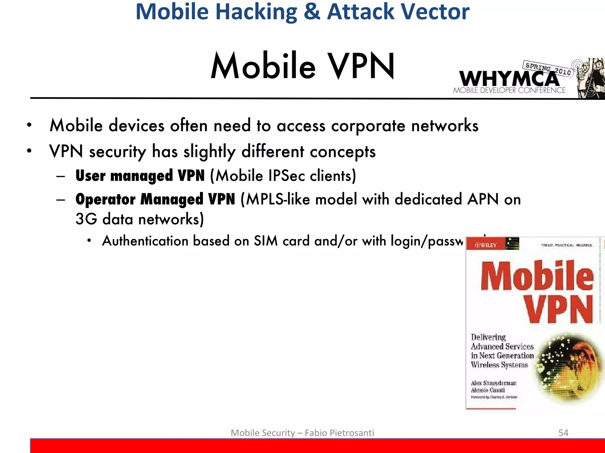 Mobile VPN Mobile devices often need to access corporate networks VPN security has slightly different concepts User managed VPN  (Mobile IPSec clients) Operator Managed VPN  (MPLS-like model with dedicated APN on 3G data networks) Authentication based on SIM card and/or with login/password Mobile Security – Fabio Pietrosanti Mobile Hacking & Attack Vector 