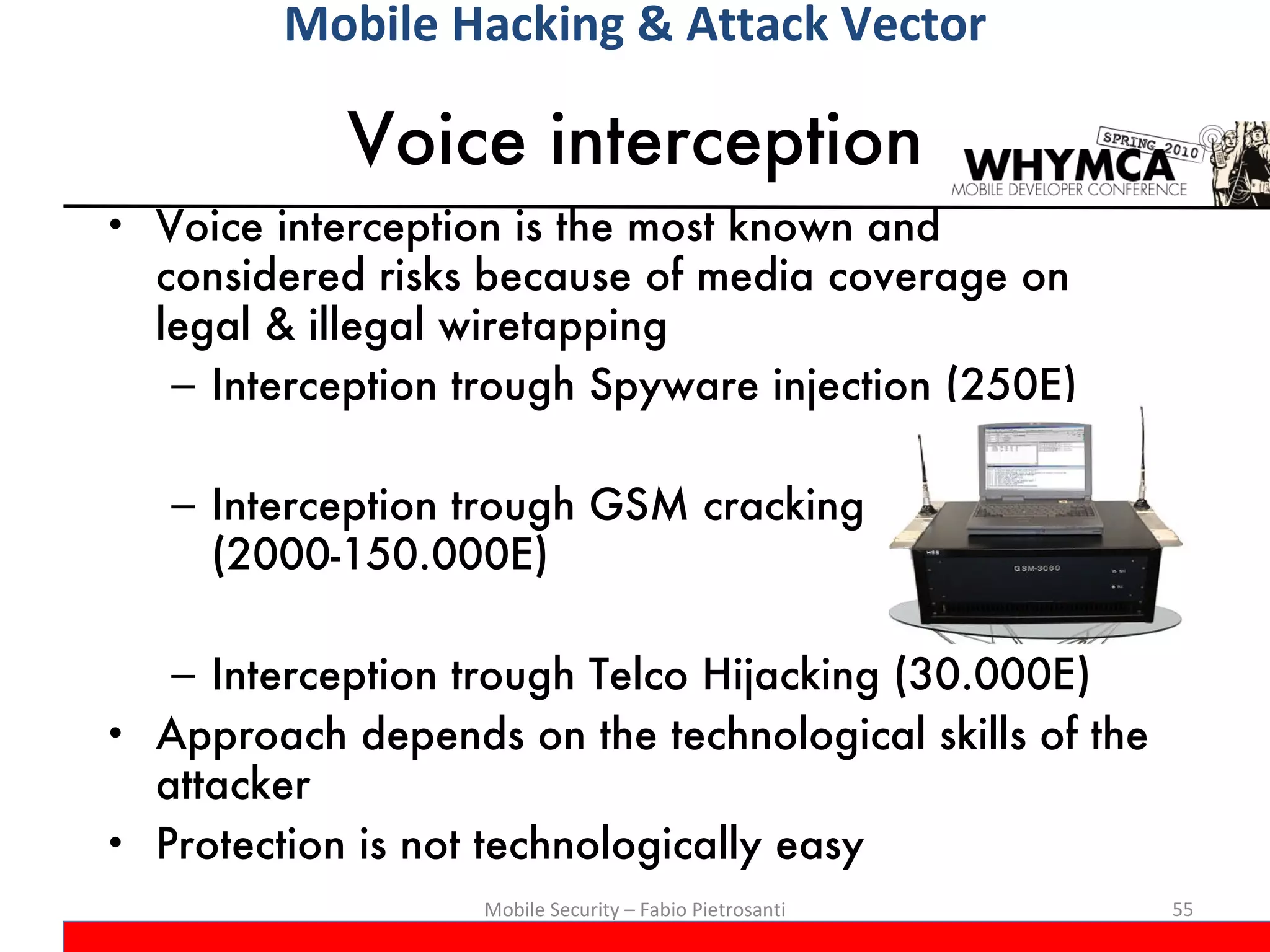 Voice interception Voice interception is the most known and considered risks because of media coverage on legal & illegal wiretapping Interception trough Spyware injection (250E) Interception trough GSM cracking (2000-150.000E) Interception trough Telco Hijacking (30.000E) Approach depends on the technological skills of the attacker Protection is not technologically easy Mobile Security – Fabio Pietrosanti Mobile Hacking & Attack Vector 
