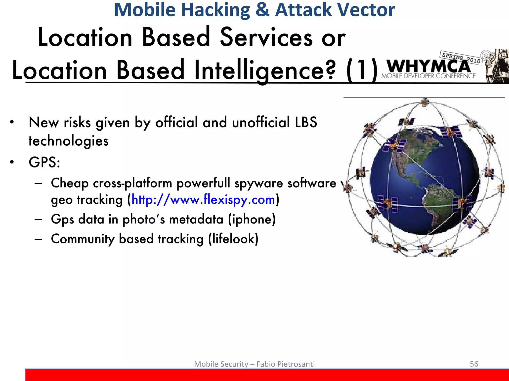 Location Based Services or  Location Based Intelligence? (1) New risks given by official and unofficial LBS technologies GPS:  Cheap cross-platform powerfull spyware software with geo tracking ( http://www.flexispy.com ) Gps data in photo’s metadata (iphone) Community based tracking (lifelook) Mobile Security – Fabio Pietrosanti Mobile Hacking & Attack Vector 