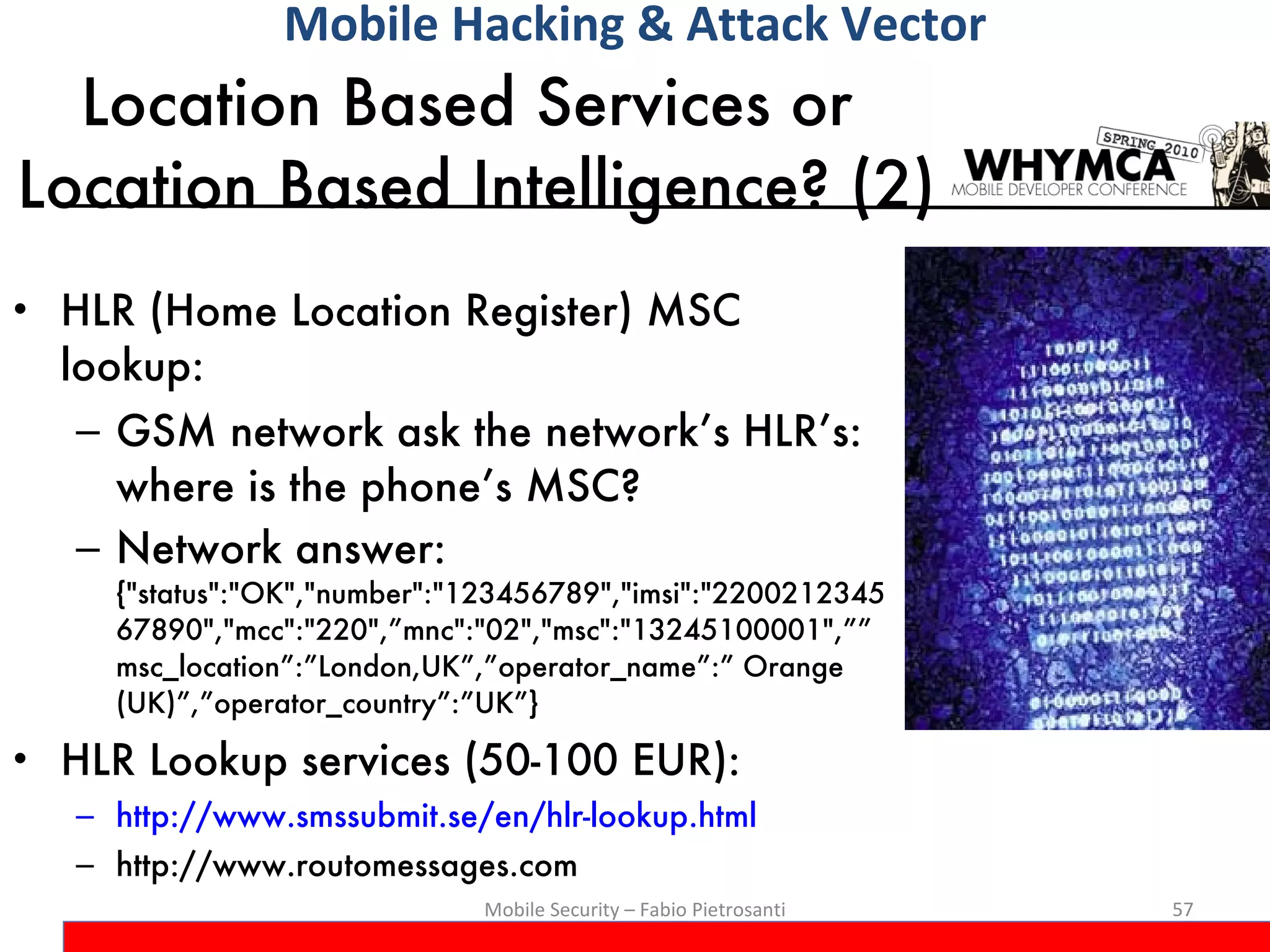 Location Based Services or  Location Based Intelligence? (2) HLR (Home Location Register) MSC lookup:  GSM network ask the network’s HLR’s: where is the phone’s MSC?  Network answer:  {&quot;status&quot;:&quot;OK&quot;,&quot;number&quot;:&quot;123456789&quot;,&quot;imsi&quot;:&quot;220021234567890&quot;,&quot;mcc&quot;:&quot;220&quot;,”mnc&quot;:&quot;02&quot;,&quot;msc&quot;:&quot;13245100001&quot;,””msc_location”:”London,UK”,”operator_name”:” Orange (UK)”,”operator_country”:”UK”} HLR Lookup services (50-100 EUR): http://www.smssubmit.se/en/hlr-lookup.html http://www.routomessages.com Mobile Security – Fabio Pietrosanti Mobile Hacking & Attack Vector 