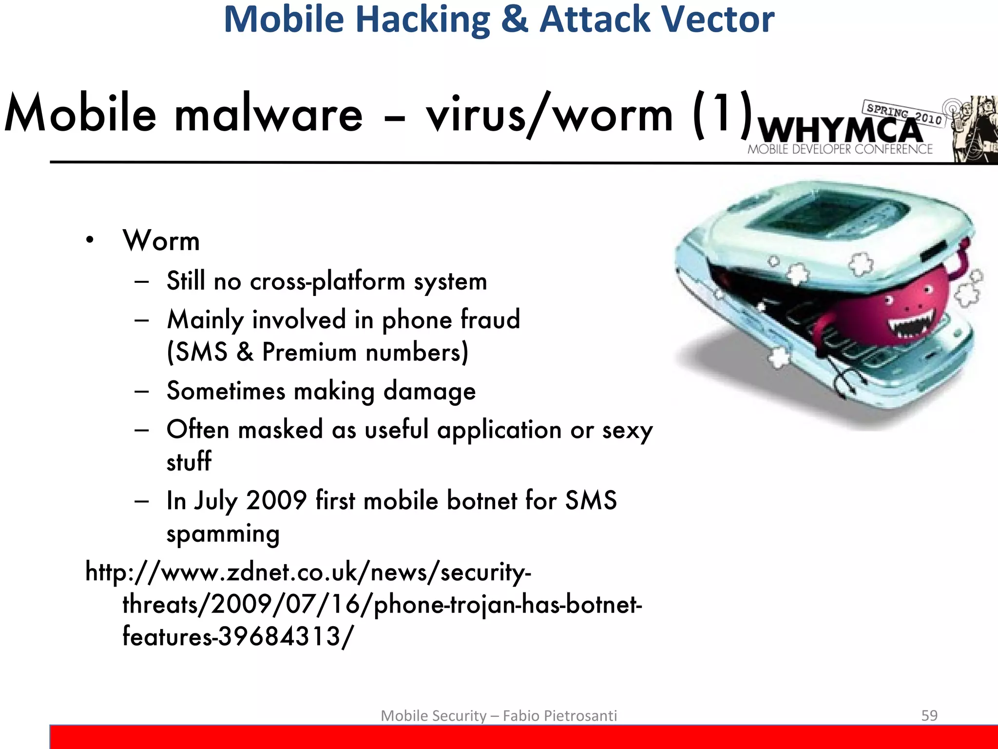 Mobile malware – virus/worm (1) Worm Still no cross-platform system Mainly involved in phone fraud  (SMS & Premium numbers) Sometimes making damage Often masked as useful application or sexy stuff In July 2009 first mobile botnet for SMS spamming http://www.zdnet.co.uk/news/security-threats/2009/07/16/phone-trojan-has-botnet-features-39684313/ Mobile Security – Fabio Pietrosanti Mobile Hacking & Attack Vector 
