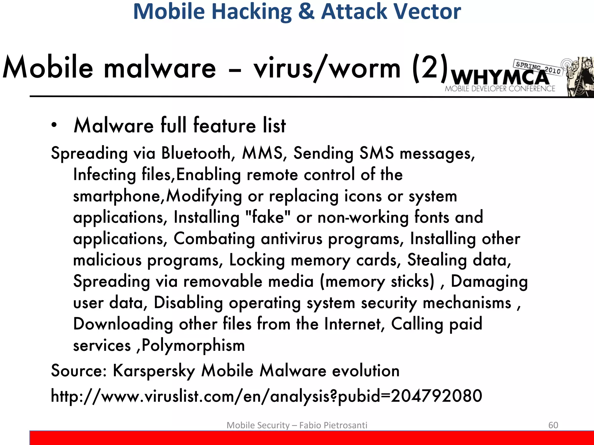 Mobile malware – virus/worm (2) Malware full feature list Spreading via Bluetooth, MMS, Sending SMS messages, Infecting files,Enabling remote control of the smartphone,Modifying or replacing icons or system applications, Installing &quot;fake&quot; or non-working fonts and applications, Combating antivirus programs, Installing other malicious programs, Locking memory cards, Stealing data, Spreading via removable media (memory sticks) , Damaging user data, Disabling operating system security mechanisms , Downloading other files from the Internet, Calling paid services ,Polymorphism Source: Karspersky Mobile Malware evolution  http://www.viruslist.com/en/analysis?pubid=204792080 Mobile Security – Fabio Pietrosanti Mobile Hacking & Attack Vector 