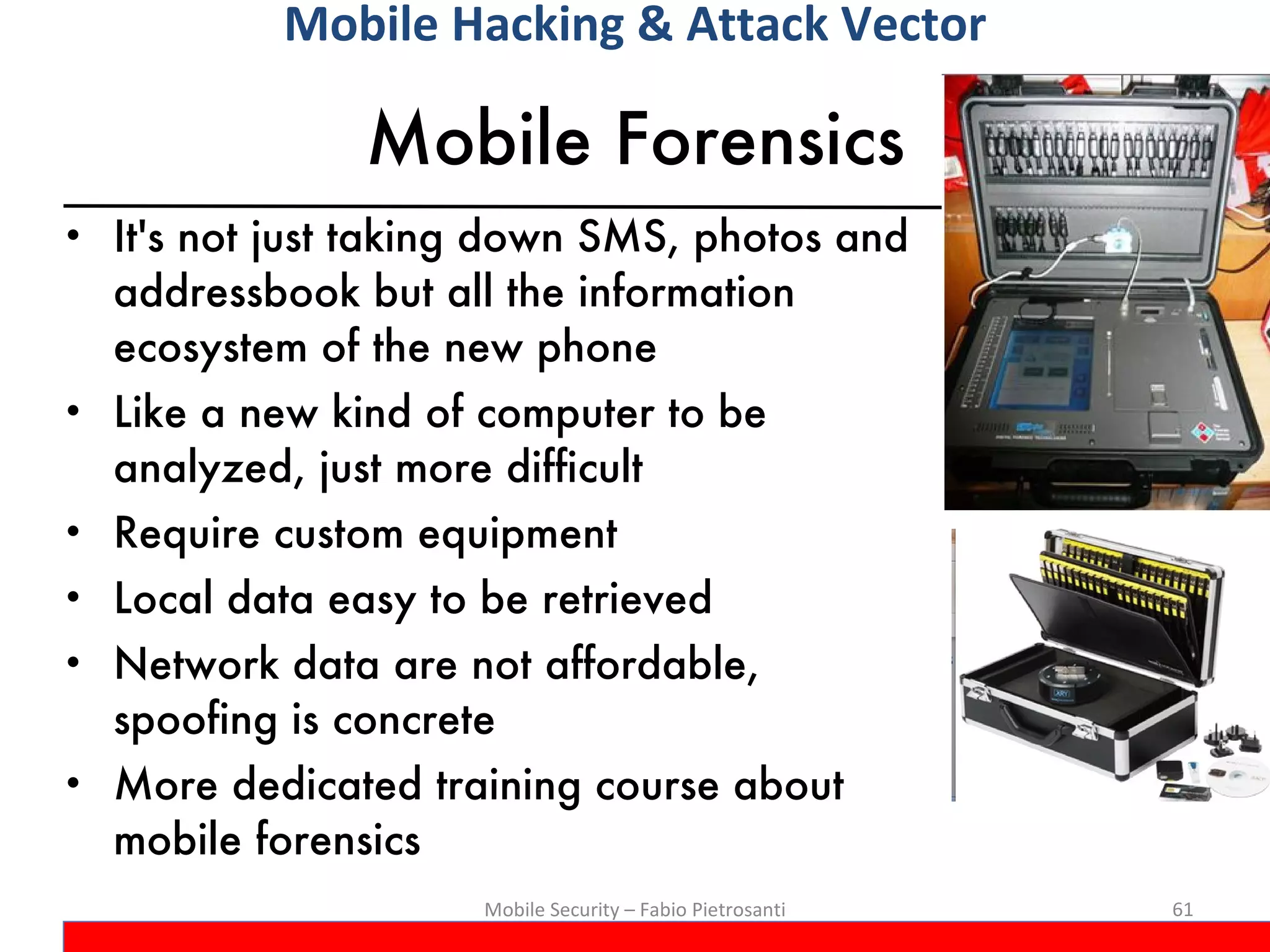 Mobile Forensics It's not just taking down SMS, photos and addressbook but all the information ecosystem of the new phone Like a new kind of computer to be analyzed, just more difficult Require custom equipment Local data easy to be retrieved Network data are not affordable, spoofing is concrete More dedicated training course about mobile forensics Mobile Security – Fabio Pietrosanti Mobile Hacking & Attack Vector 