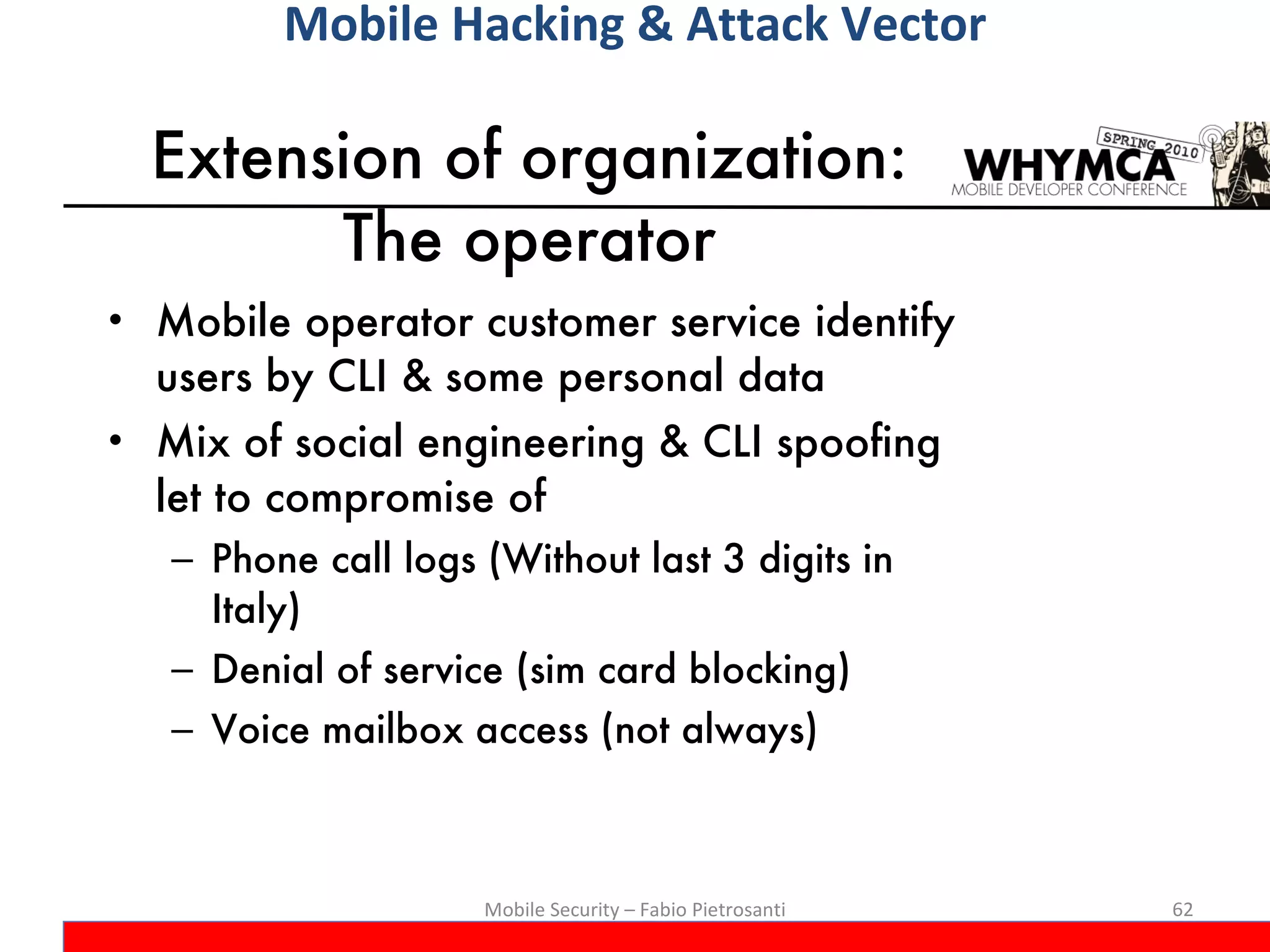 Extension of organization: The operator Mobile operator customer service identify users by CLI & some personal data Mix of social engineering & CLI spoofing let to compromise of Phone call logs (Without last 3 digits in Italy) Denial of service (sim card blocking) Voice mailbox access (not always) Mobile Security – Fabio Pietrosanti Mobile Hacking & Attack Vector 