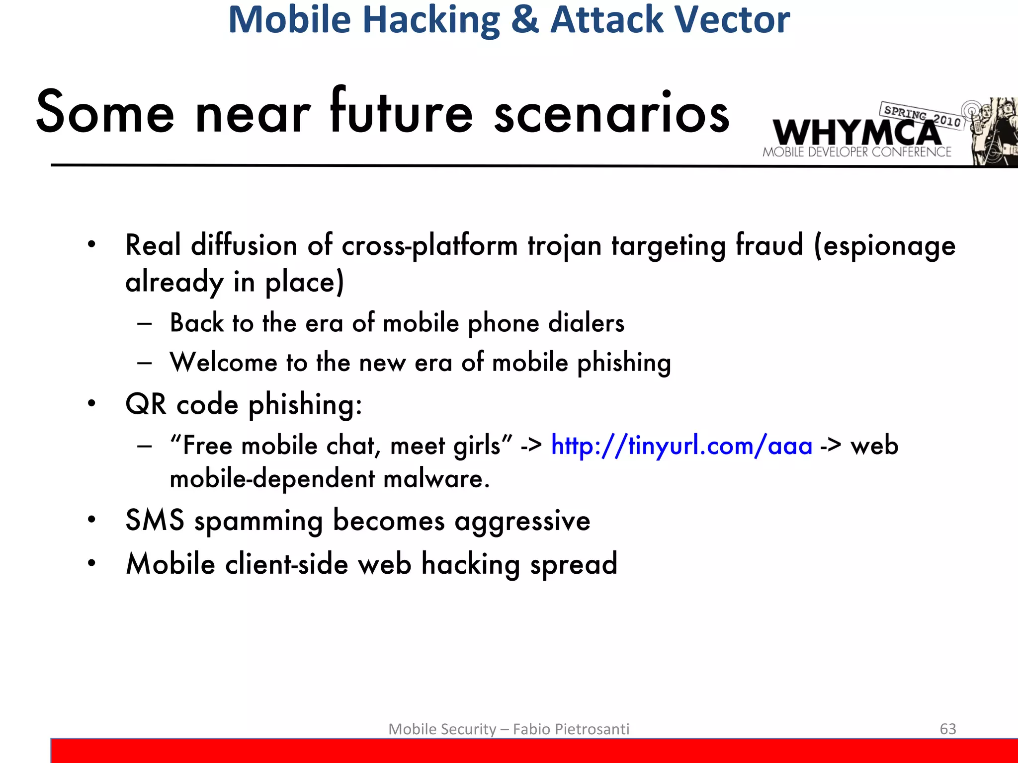 Some near future scenarios Real diffusion of cross-platform trojan targeting fraud (espionage already in place) Back to the era of mobile phone dialers Welcome to the new era of mobile phishing QR code phishing:  “ Free mobile chat, meet girls” ->  http://tinyurl.com/aaa  -> web mobile-dependent malware.  SMS spamming becomes aggressive Mobile client-side web hacking spread Mobile Security – Fabio Pietrosanti Mobile Hacking & Attack Vector 