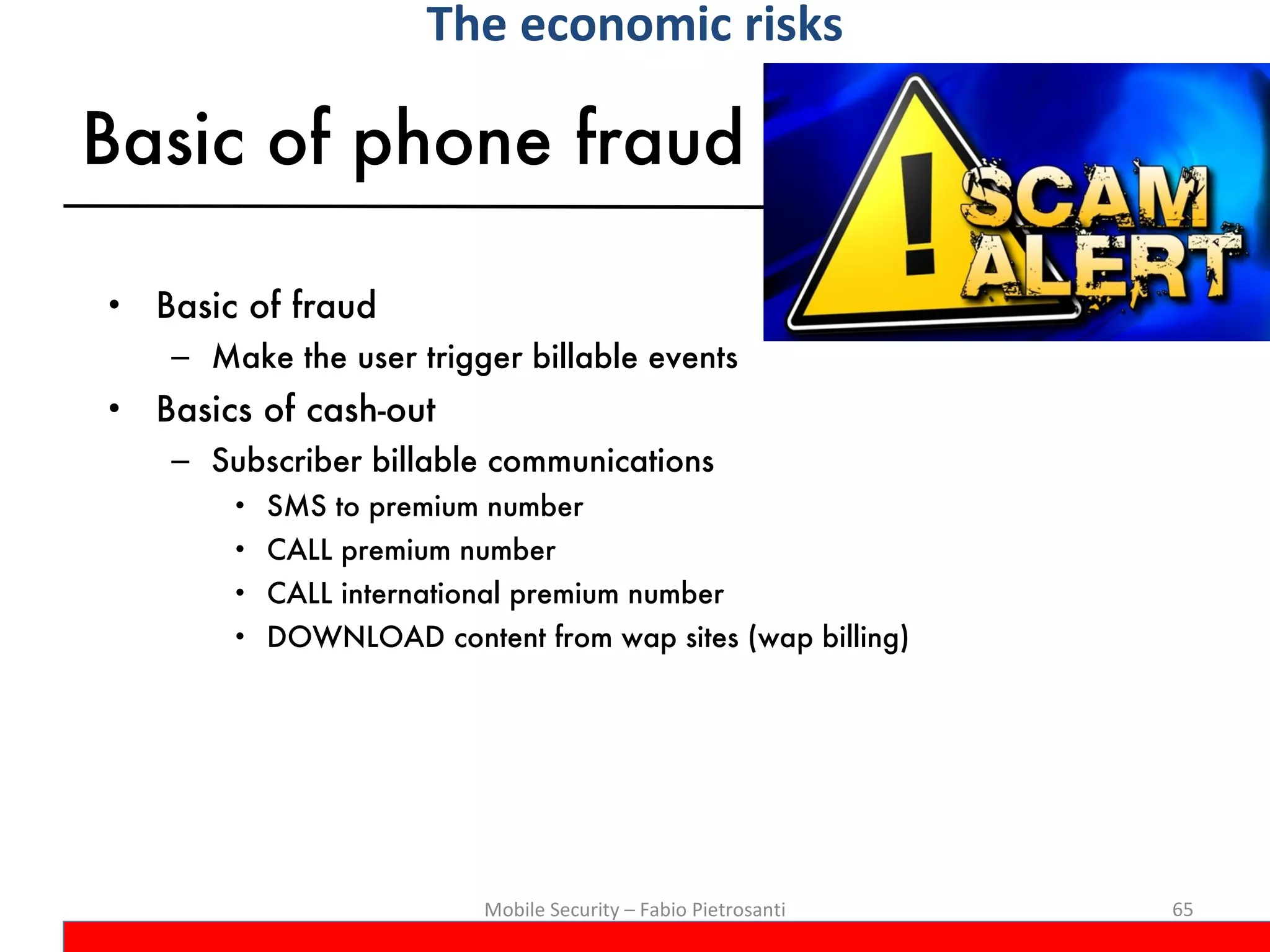 Basic of phone fraud Basic of fraud Make the user trigger billable events Basics of cash-out Subscriber billable communications SMS to premium number CALL premium number CALL international premium number DOWNLOAD content from wap sites (wap billing) Mobile Security – Fabio Pietrosanti The economic risks 