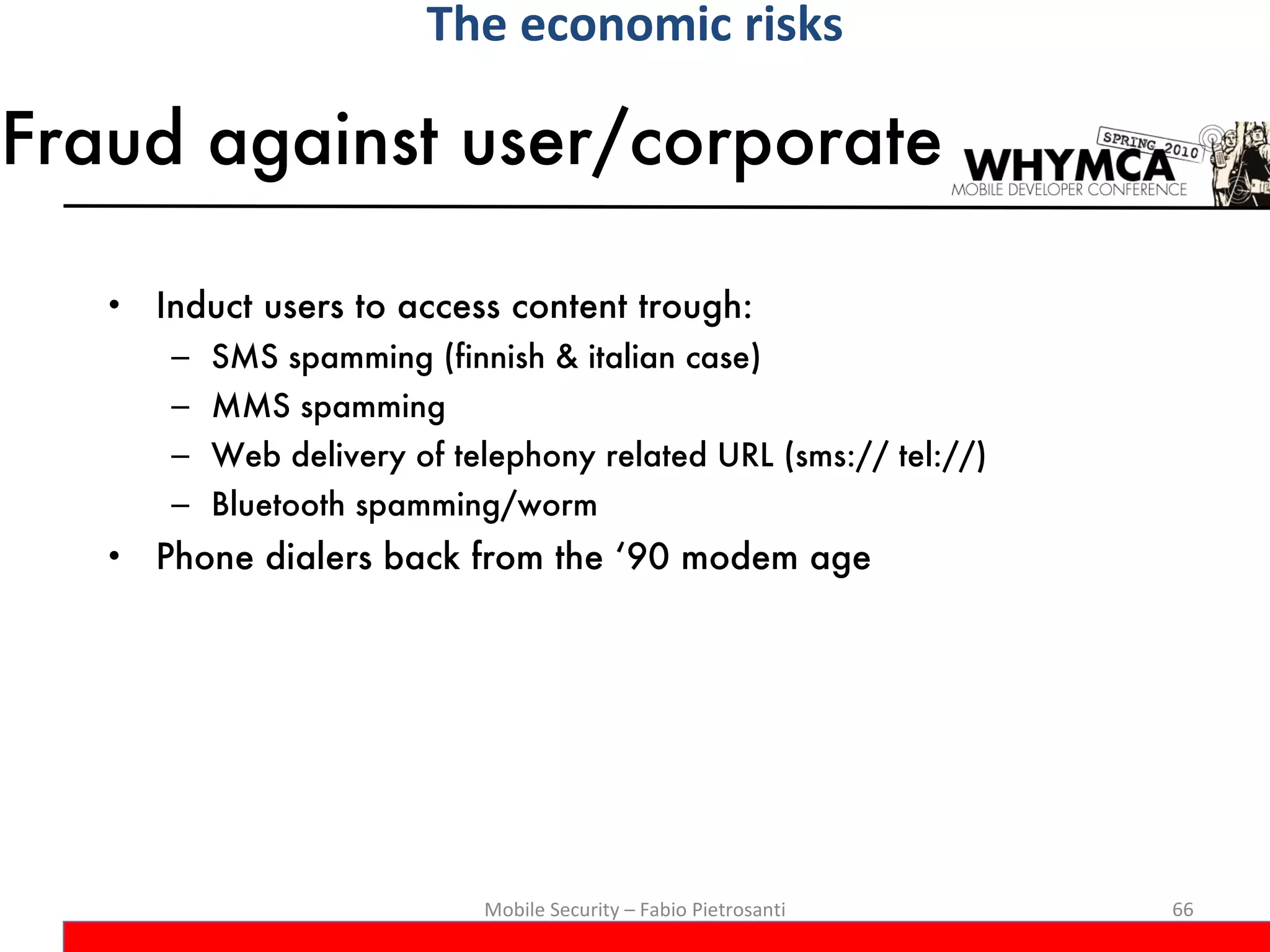 Fraud against user/corporate Induct users to access content trough: SMS spamming (finnish & italian case) MMS spamming Web delivery of telephony related URL (sms:// tel://) Bluetooth spamming/worm Phone dialers back from the ‘90 modem age Mobile Security – Fabio Pietrosanti The economic risks 