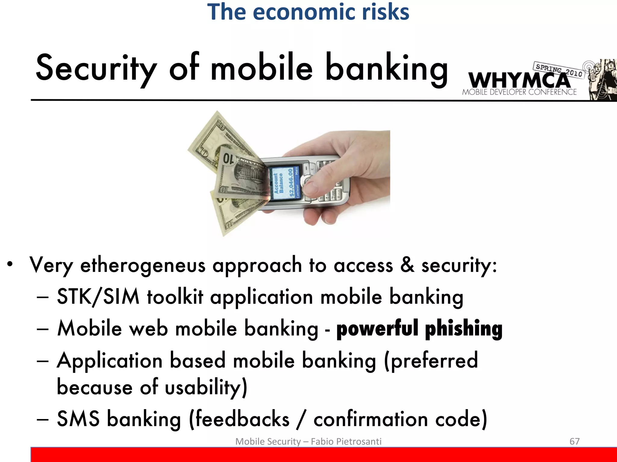 Security of mobile banking Very etherogeneus approach to access & security: STK/SIM toolkit application mobile banking Mobile web mobile banking -  powerful phishing Application based mobile banking (preferred because of usability) SMS banking (feedbacks / confirmation code) Mobile Security – Fabio Pietrosanti The economic risks 