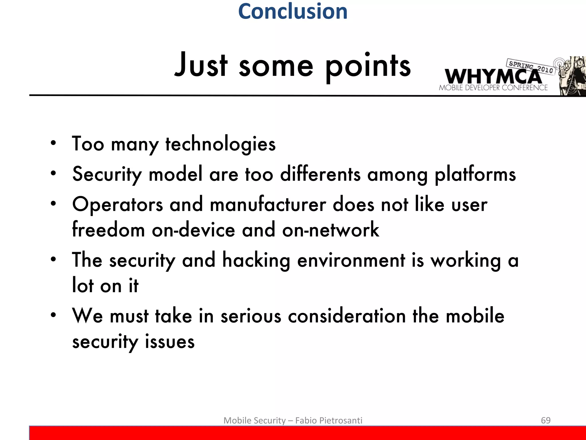 Just some points Too many technologies Security model are too differents among platforms Operators and manufacturer does not like user freedom on-device and on-network The security and hacking environment is working a lot on it We must take in serious consideration the mobile security issues Mobile Security – Fabio Pietrosanti Conclusion 