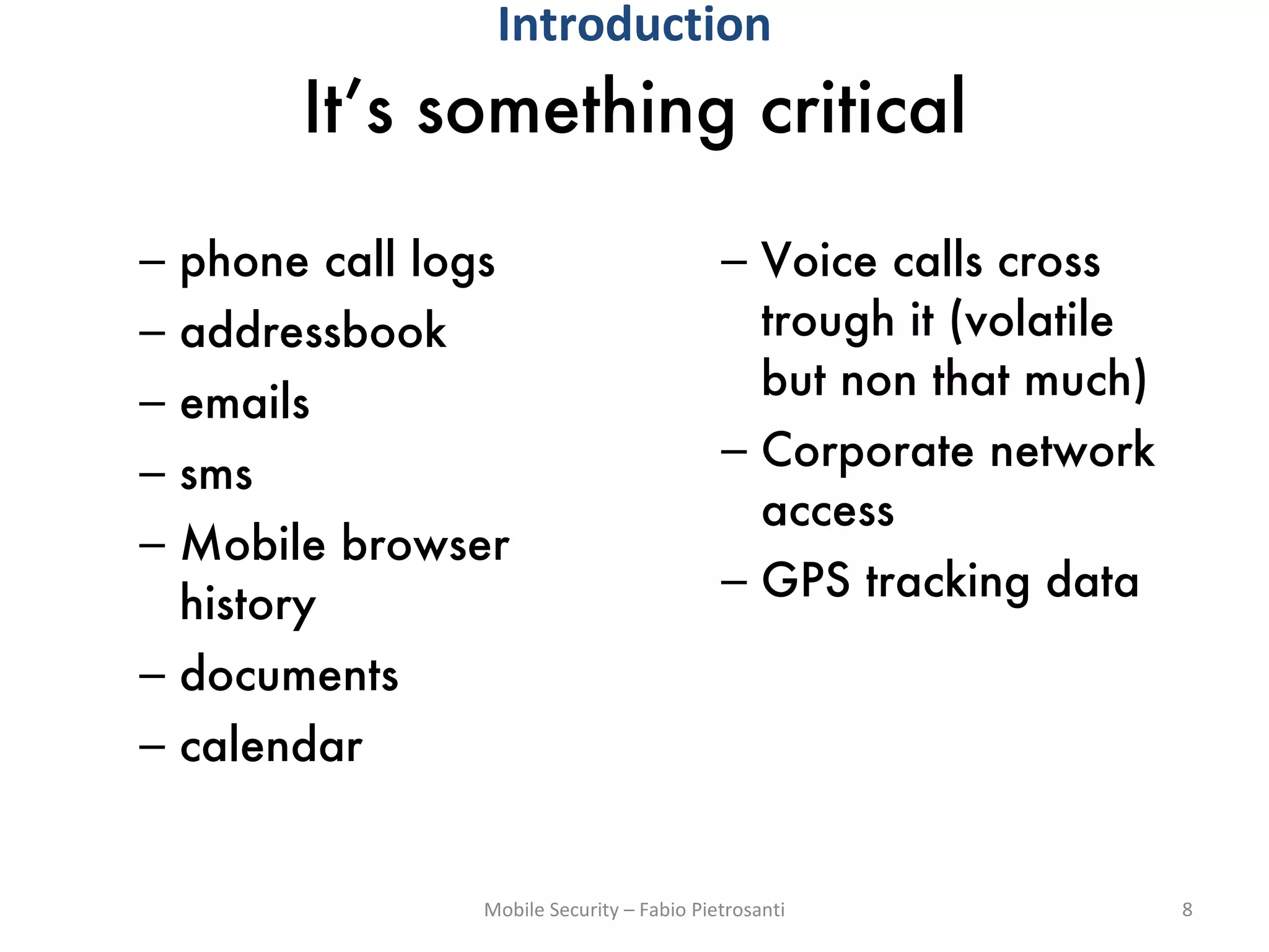 It’s something critical phone call logs addressbook emails sms Mobile browser history documents calendar Voice calls cross trough it (volatile but non that much) Corporate network access GPS tracking data Mobile Security – Fabio Pietrosanti Introduction 