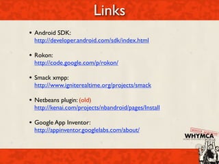 Links
• Android SDK:
  http://developer.android.com/sdk/index.html

• Rokon:
  http://code.google.com/p/rokon/

• Smack xmpp:
  http://www.igniterealtime.org/projects/smack

• Netbeans plugin: (old)
  http://kenai.com/projects/nbandroid/pages/Install

• Google App Inventor:
  http://appinventor.googlelabs.com/about/
 