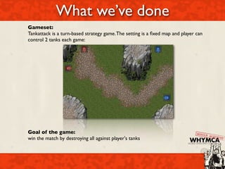 What we’ve done
Gameset:
Tankattack is a turn-based strategy game. The setting is a ﬁxed map and player can
control 2 tanks each game:




Goal of the game:
win the match by destroying all against player's tanks
 
