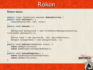 Rokon
Rokon basics
public class TankAttack extends RokonActivity {
public void onCreate() { 
   createEngine(480, 320, true); 
}
public void onLoad() {
   ...
   Background background = new TileTextureBackground(atlas,
tileloader.getLayers());
   ...
   Sprite tank = new Sprite(80, 180, spriteTexture);
   Hotspot hotspotTank = new Hotspot(tank, 1);
}
public void onEvent(GameEvent event) {
   rokon.addSprite(tank);
   rokon.addHotspot(hotspotRedTank1);
}
public void onLoadComplete() {
   rokon.setBackground(background);
   rokon.addSprite(tank);
}
 