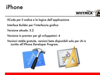 iPhone XCode per il codice e la logica dell’applicazione Interface Builder per l’interfaccia grafica Versione attuale: 3.2 Versione in preview per gli sviluppatori: 4 Versioni stable gratuite, versioni beta disponibili solo per chi è iscritto all’iPhone Developer Program. 