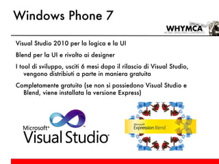 Windows Phone 7 Visual Studio 2010 per la logica e la UI Blend per la UI e rivolto ai designer I tool di sviluppo, usciti 6 mesi dopo il rilascio di Visual Studio, vengono distribiuti a parte in maniera gratuita Completamente gratuito (se non si possiedono Visual Studio e Blend, viene installata la versione Express) 
