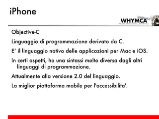 iPhone Objective-C Linguaggio di programmazione derivato da C. E’ il linguaggio nativo delle applicazioni per Mac e iOS. In certi aspetti, ha una sintassi molto diversa dagli altri linguaggi di programmazione. Attualmente alla versione 2.0 del linguaggio. La miglior piattaforma mobile per l'accessibilita'. 