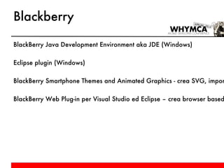 Blackberry BlackBerry Java Development Environment aka JDE (Windows) Eclipse plugin (Windows) BlackBerry Smartphone Themes and Animated Graphics - crea SVG, importando anche da Adobe Flash e Photoshop BlackBerry Web Plug-in per Visual Studio ed Eclipse – crea browser based app e widget, con debug e deploy 