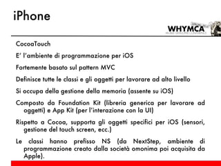 iPhone CocoaTouch E’ l’ambiente di programmazione per iOS Fortemente basato sul pattern MVC Definisce tutte le classi e gli oggetti per lavorare ad alto livello Si occupa della gestione della memoria (assente su iOS) Composto da Foundation Kit (libreria generica per lavorare ad oggetti) e App Kit (per l’interazione con la UI) Rispetto a Cocoa, supporta gli oggetti specifici per iOS (sensori, gestione del touch screen, ecc.) Le classi hanno prefisso NS (da NextStep, ambiente di programmazione creato dalla società omonima poi acquisita da Apple). 