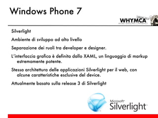 Windows Phone 7 Silverlight Ambiente di sviluppo ad alto livello Separazione dei ruoli tra developer e designer. L’interfaccia grafica è definita dallo XAML, un linguaggio di markup estremamente potente. Stessa architettura delle applicazioni Silverlight per il web, con alcune caratteristiche esclusive del device. Attualmente basato sulla release 3 di Silverlight 