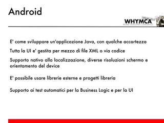 Android E' come sviluppare un'applicazione Java, con qualche accortezza Tutta la UI e' gestita per mezzo di file XML o via codice Supporto nativo alla localizzazione, diverse risoluzioni schermo e orientamento del device E' possibile usare librerie esterne e progetti libreria Supporto ai test automatici per la Business Logic e per la UI 