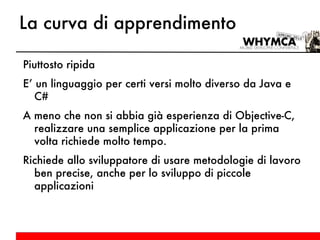 La curva di apprendimento Piuttosto ripida E’ un linguaggio per certi versi molto diverso da Java e C# A meno che non si abbia già esperienza di Objective-C, realizzare una semplice applicazione per la prima volta richiede molto tempo. Richiede allo sviluppatore di usare metodologie di lavoro ben precise, anche per lo sviluppo di piccole applicazioni 
