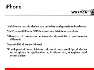 iPhone Inizialmente un solo device con un’unica configurazione hardware Con l’uscita di iPhone 3GS le cose sono iniziate a cambiare Differenza di processore e memoria disponibile = performance differenti Disponibilità di sensori diversi Gli sviluppatori hanno iniziato a dover riconoscere il tipo di device su cui girano le applicazioni e, in alcuni casi, a tagliare fuori alcuni device. 