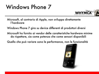 Windows Phone 7 Microsoft, al contrario di Apple, non sviluppa direttamente l’hardware Windows Phone 7 gira su device differenti di produttori diversi Microsoft ha fornito ai vendor delle caratteristiche hardware minime da rispettare, sia come potenza che come sensori disponibili Quello che può variare sono le performance, non le funzionalità supportate dalle nostre applicazioni 