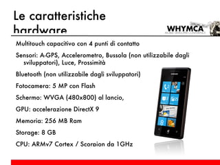 Le caratteristiche hardware Multitouch capacitivo con 4 punti di contatto Sensori: A-GPS, Accelerometro, Bussola (non utilizzabile dagli sviluppatori), Luce, Prossimità Bluetooth (non utilizzabile dagli sviluppatori) Fotocamera: 5 MP con Flash Schermo: WVGA (480x800) al lancio, GPU: accelerazione DirectX 9 Memoria: 256 MB Ram Storage: 8 GB CPU: ARMv7 Cortex / Scorpion da 1GHz 
