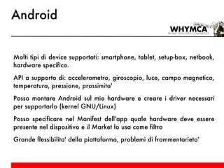 Android Molti tipi di device supportati: smartphone, tablet, setup-box, netbook, hardware specifico. API a supporto di: accelerometro, giroscopio, luce, campo magnetico, temperatura, pressione, prossimita' Posso montare Android sul mio hardware e creare i driver necessari per supportarlo (kernel GNU/Linux) Posso specificare nel Manifest dell'app quale hardware deve essere presente nel dispositivo e il Market lo usa come filtro Grande flessibilita' della piattaforma, problemi di frammentarieta' 