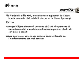 iPhone File Plist (simili ai file XML, ma nativamente supportati da Cocoa tramite una serie di classi dedicate che ne facilitano il parsing). SQL Lite Managed Object: si tratta di una sorta di ORM, che permette di memorizzare dati in un database lavorando però ad alto livello con classi e oggetti. Scarsa apertura ai servizi: non esistono librerie integrate per l’interfacciamento con web services 