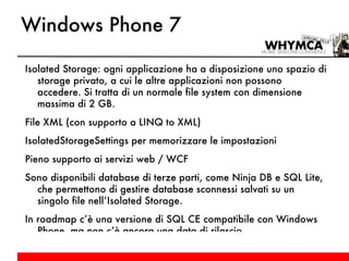 Windows Phone 7 Isolated Storage: ogni applicazione ha a disposizione uno spazio di storage privato, a cui le altre applicazioni non possono accedere. Si tratta di un normale file system con dimensione massima di 2 GB. File XML (con supporto a LINQ to XML) IsolatedStorageSettings per memorizzare le impostazioni Pieno supporto ai servizi web / WCF Sono disponibili database di terze parti, come Ninja DB e SQL Lite, che permettono di gestire database sconnessi salvati su un singolo file nell’Isolated Storage. In roadmap c’è una versione di SQL CE compatibile con Windows Phone, ma non c’è ancora una data di rilascio. 