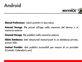 Android Shared Preferences : valori primitivi in key-value. Internal Storage : file privati all'app nella memoria del device o in memoria esterna External Storage : file pubblici nella memoria esterna SQLite Databases : dati relazionali memorizzati in un database privato, acesso SQL. Content Provider : dati pubblici accessibili per mezzo di un provider (Contatti, Calendario ecc) 