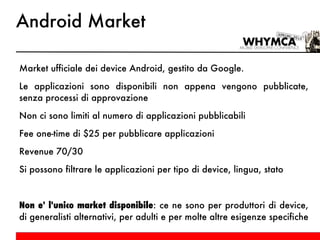 Android Market Market ufficiale dei device Android, gestito da Google. Le applicazioni sono disponibili non appena vengono pubblicate, senza processi di approvazione Non ci sono limiti al numero di applicazioni pubblicabili Fee one-time di $25 per pubblicare applicazioni Revenue 70/30 Si possono filtrare le applicazioni per tipo di device, lingua, stato Non e' l'unico market disponibile : ce ne sono per produttori di device, di generalisti alternativi, per adulti e per molte altre esigenze specifiche 