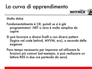 La curva di apprendimento Molto dolce Fondamentalmente è C#, quindi se si è già programmatori .NET o Java è molto semplice da capire Si può lavorare a diversi livelli e con diversi pattern (logica nel code behind, MVVM, ecc), a seconda delle esigenze Poco tempo necessario per imparare ad utilizzare le funzioni più comuni (ad esempio, si può realizzare un lettore RSS in due ore partendo da zero). 