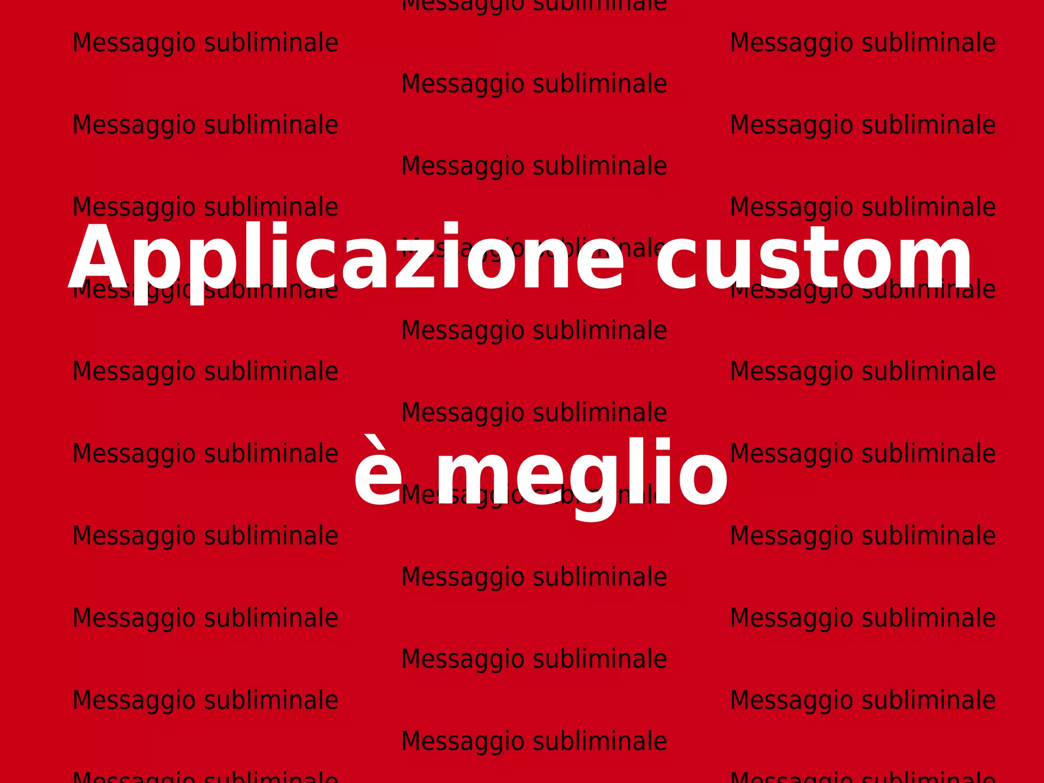 Messaggio subliminale
Messaggio subliminale                            Messaggio subliminale
                         Messaggio subliminale
Messaggio subliminale                            Messaggio subliminale
                         Messaggio subliminale
Messaggio subliminale                            Messaggio subliminale

Applicazione custom
Messaggio subliminale
                         Messaggio subliminale
                                                 Messaggio subliminale
                         Messaggio subliminale
Messaggio subliminale                            Messaggio subliminale
                         Messaggio subliminale
Messaggio subliminale


Messaggio subliminale
                        è meglio
                         Messaggio subliminale
                                                 Messaggio subliminale


                                                 Messaggio subliminale
                         Messaggio subliminale
Messaggio subliminale                            Messaggio subliminale
                         Messaggio subliminale
Messaggio subliminale                            Messaggio subliminale
                         Messaggio subliminale
 