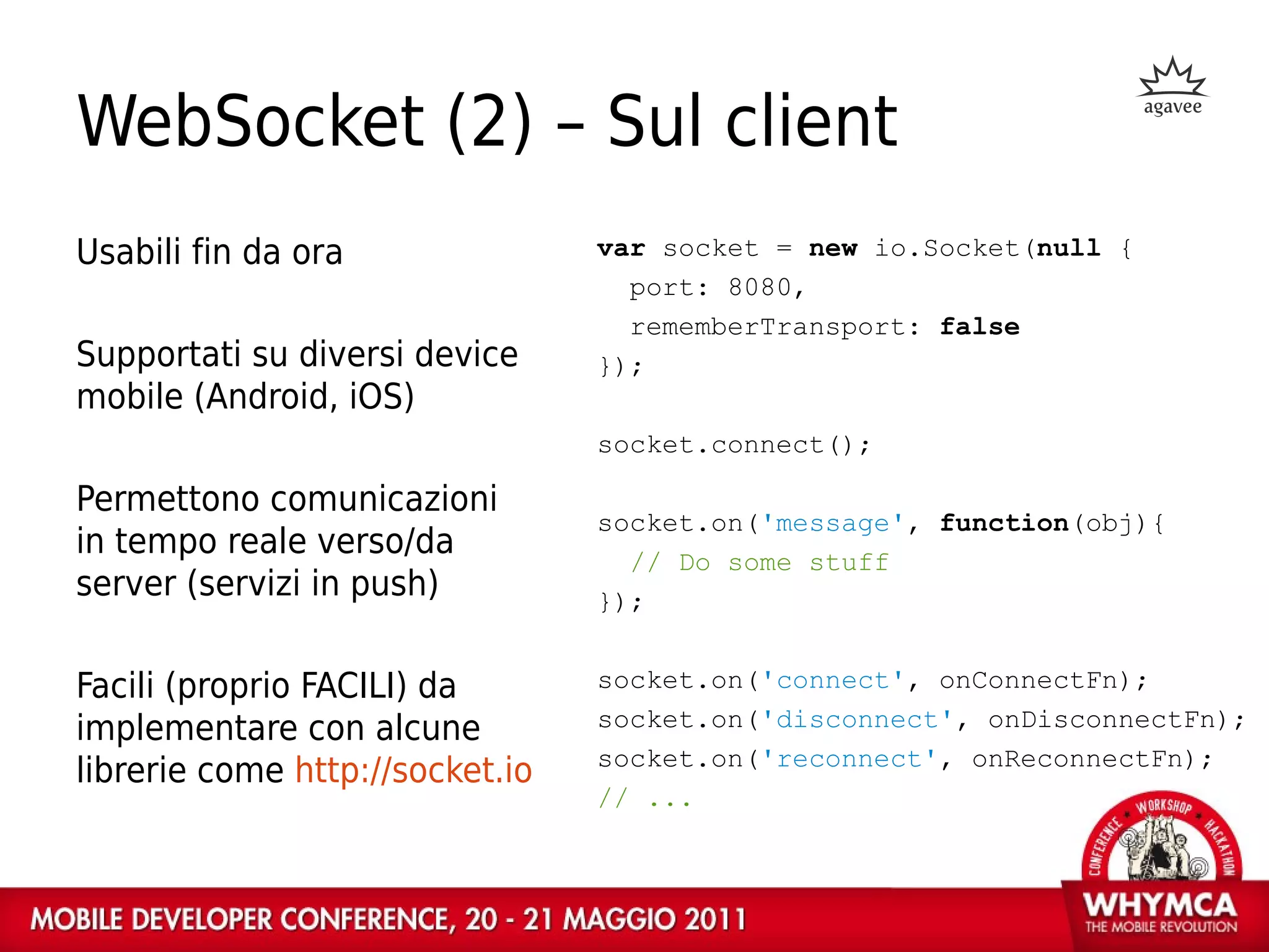 WebSocket (2) – Sul client
Usabili fin da ora               var socket = new io.Socket(null {
                                   port: 8080,
                                   rememberTransport: false
Supportati su diversi device     });
mobile (Android, iOS)
                                 socket.connect();

Permettono comunicazioni
                                 socket.on('message', function(obj){
in tempo reale verso/da            // Do some stuff
server (servizi in push)         });


Facili (proprio FACILI) da       socket.on('connect', onConnectFn);
implementare con alcune          socket.on('disconnect', onDisconnectFn);
                                 socket.on('reconnect', onReconnectFn);
librerie come http://socket.io
                                 // ...
 