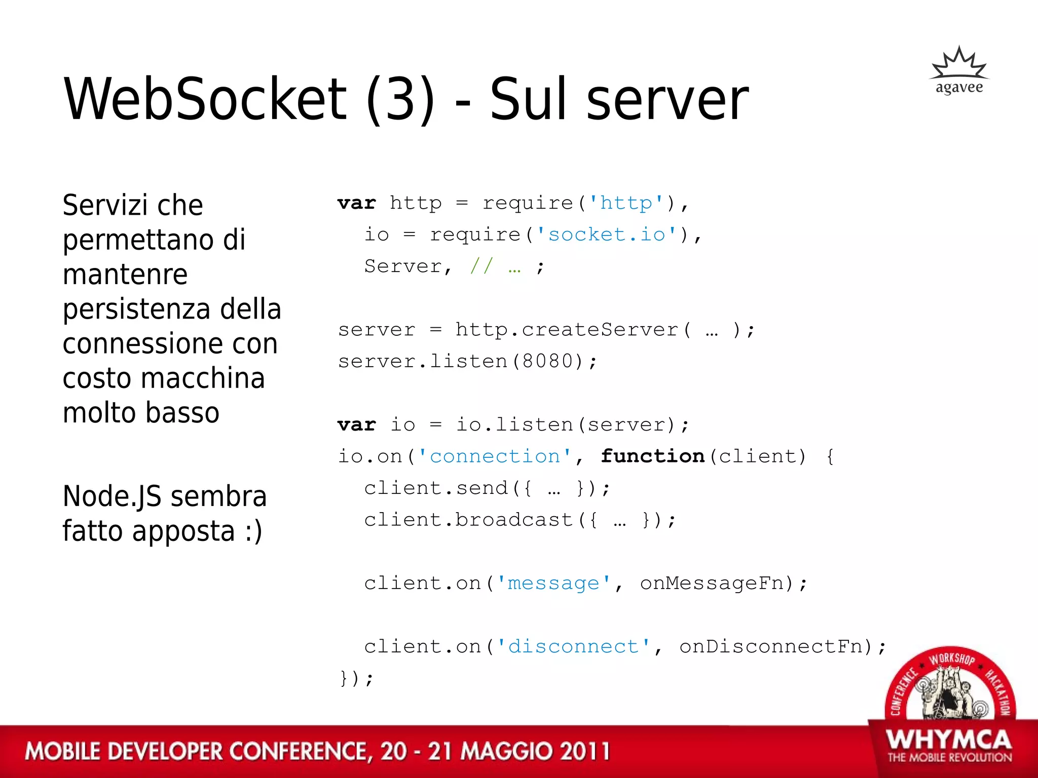 WebSocket (3) - Sul server
Servizi che         var http = require('http'),
permettano di         io = require('socket.io'),
                      Server, // … ;
mantenre
persistenza della
                    server = http.createServer( … );
connessione con     server.listen(8080);
costo macchina
molto basso         var io = io.listen(server);
                    io.on('connection', function(client) {
                      client.send({ … });
Node.JS sembra
                      client.broadcast({ … });
fatto apposta :)
                     client.on('message', onMessageFn);

                      client.on('disconnect', onDisconnectFn);
                    });
 