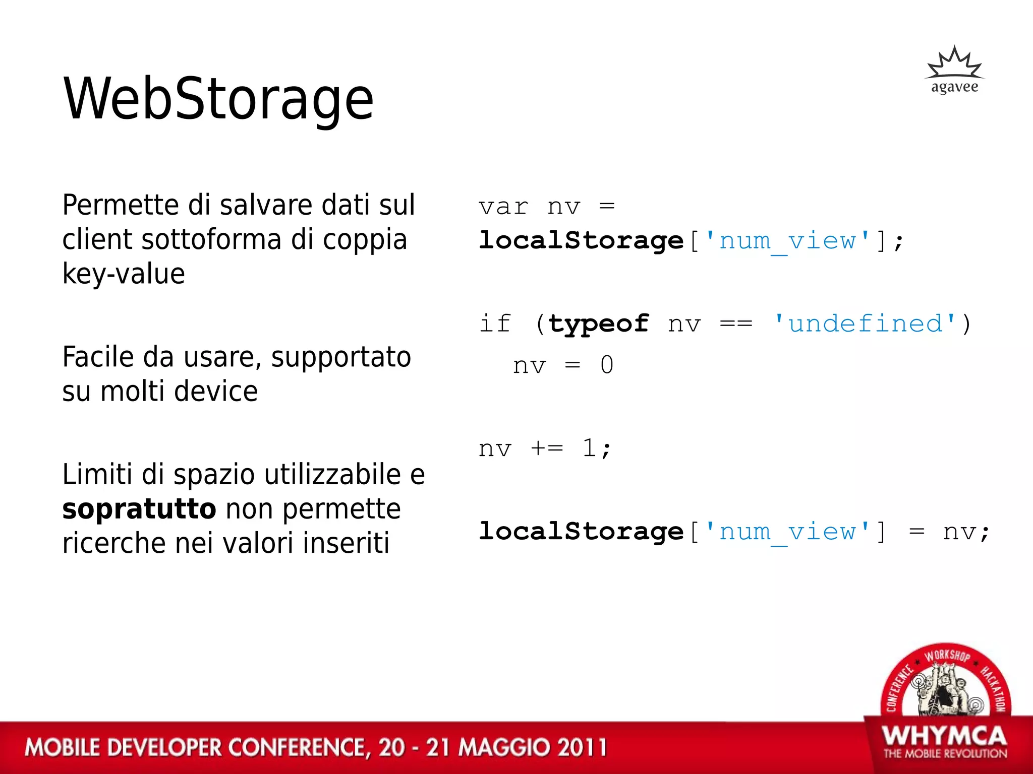 WebStorage
Permette di salvare dati sul      var nv =
client sottoforma di coppia       localStorage['num_view'];
key-value
                                  if (typeof nv == 'undefined')
Facile da usare, supportato         nv = 0
su molti device
                                  nv += 1;
Limiti di spazio utilizzabile e
sopratutto non permette
ricerche nei valori inseriti      localStorage['num_view'] = nv;
 