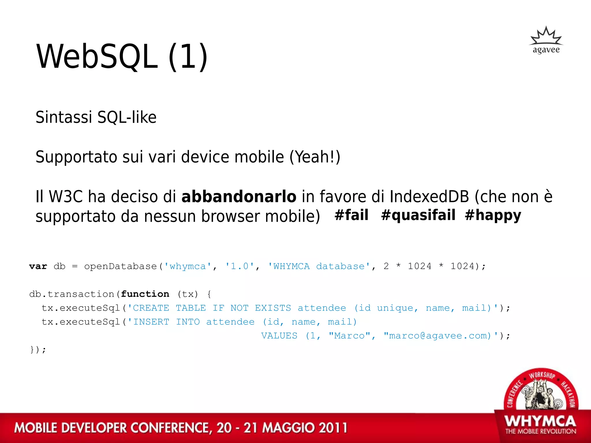 WebSQL (1)
 Sintassi SQL-like

 Supportato sui vari device mobile (Yeah!)

 Il W3C ha deciso di abbandonarlo in favore di IndexedDB (che non è
 supportato da nessun browser mobile) #fail #quasifail #happy

var db = openDatabase('whymca', '1.0', 'WHYMCA database', 2 * 1024 * 1024);

db.transaction(function (tx) {
  tx.executeSql('CREATE TABLE IF NOT EXISTS attendee (id unique, name, mail)');
  tx.executeSql('INSERT INTO attendee (id, name, mail)
                                      VALUES (1, "Marco", "marco@agavee.com)');
});
 