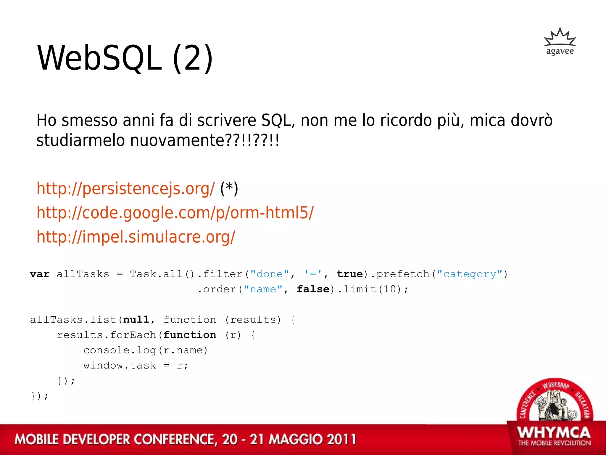WebSQL (2)
Ho smesso anni fa di scrivere SQL, non me lo ricordo più, mica dovrò
studiarmelo nuovamente??!!??!!

http://persistencejs.org/ (*)
http://code.google.com/p/orm-html5/
http://impel.simulacre.org/

var allTasks = Task.all().filter("done", '=', true).prefetch("category")
                         .order("name", false).limit(10);

allTasks.list(null, function (results) {
    results.forEach(function (r) {
        console.log(r.name)
        window.task = r;
    });
});
 