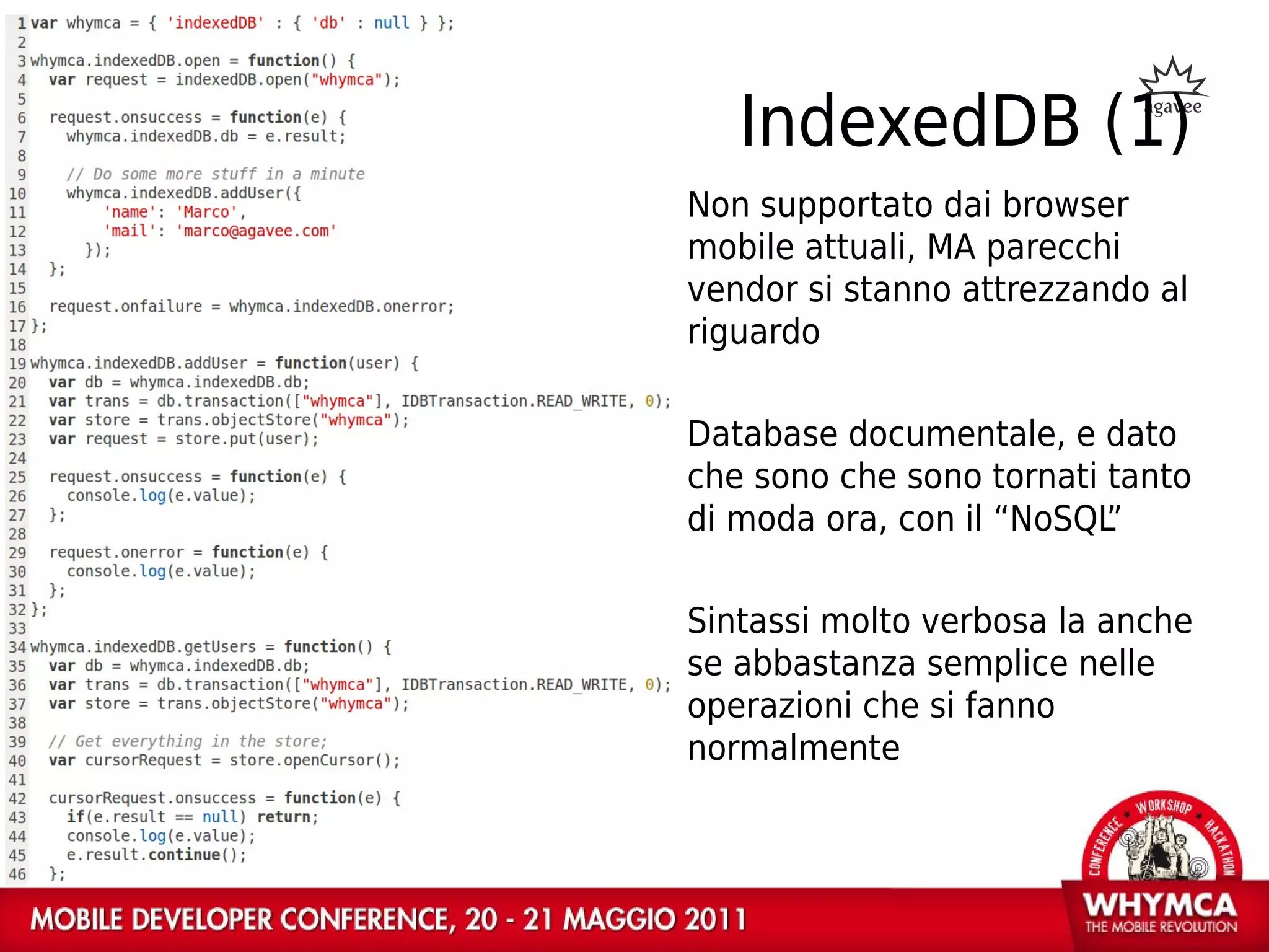 IndexedDB (1)
Non supportato dai browser
mobile attuali, MA parecchi
vendor si stanno attrezzando al
riguardo

Database documentale, e dato
che sono che sono tornati tanto
di moda ora, con il “NoSQL”

Sintassi molto verbosa la anche
se abbastanza semplice nelle
operazioni che si fanno
normalmente
 
