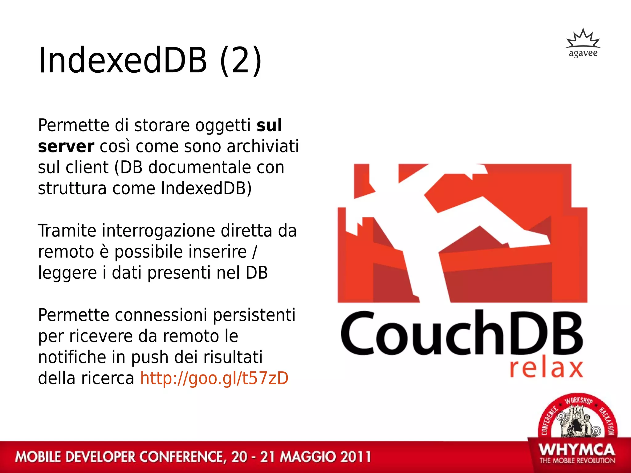 IndexedDB (2)
Permette di storare oggetti sul
server così come sono archiviati
sul client (DB documentale con
struttura come IndexedDB)

Tramite interrogazione diretta da
remoto è possibile inserire /
leggere i dati presenti nel DB

Permette connessioni persistenti
per ricevere da remoto le
notifiche in push dei risultati
della ricerca http://goo.gl/t57zD
 