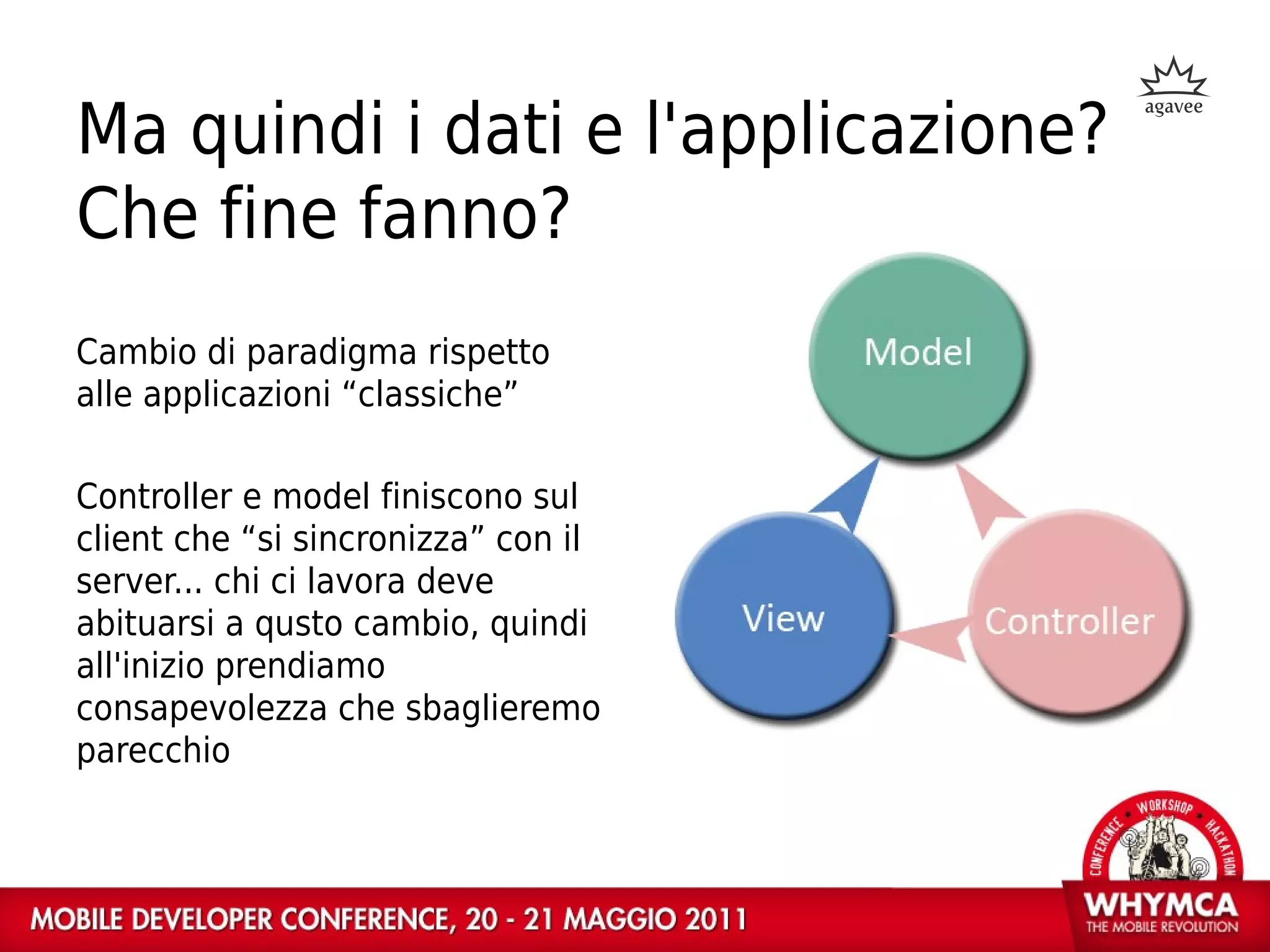 Ma quindi i dati e l'applicazione?
Che fine fanno?
Cambio di paradigma rispetto
alle applicazioni “classiche”

Controller e model finiscono sul
client che “si sincronizza” con il
server... chi ci lavora deve
abituarsi a qusto cambio, quindi
all'inizio prendiamo
consapevolezza che sbaglieremo
parecchio
 