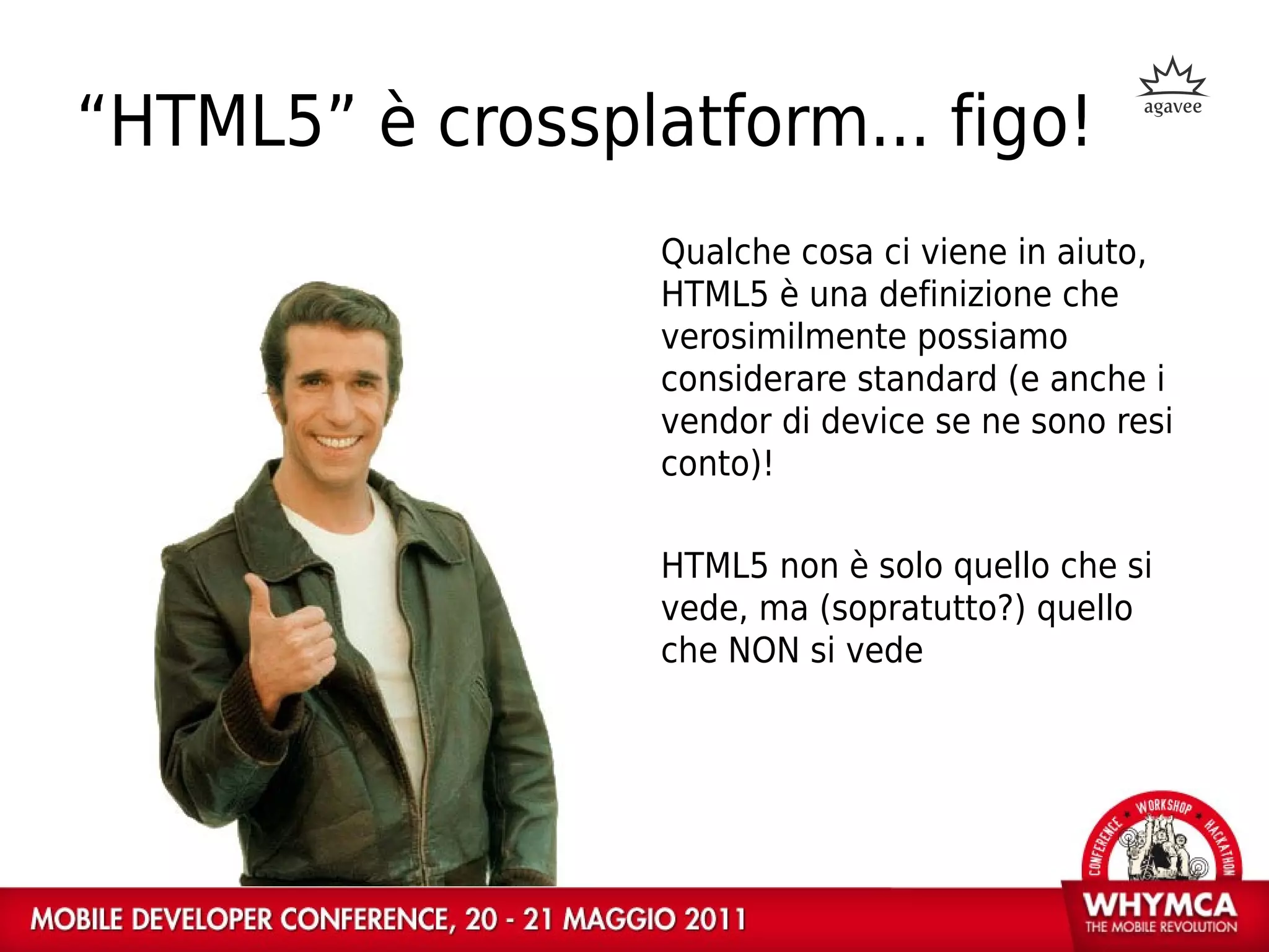 “HTML5” è crossplatform... figo!
                  Qualche cosa ci viene in aiuto,
                  HTML5 è una definizione che
                  verosimilmente possiamo
                  considerare standard (e anche i
                  vendor di device se ne sono resi
                  conto)!

                  HTML5 non è solo quello che si
                  vede, ma (sopratutto?) quello
                  che NON si vede
 