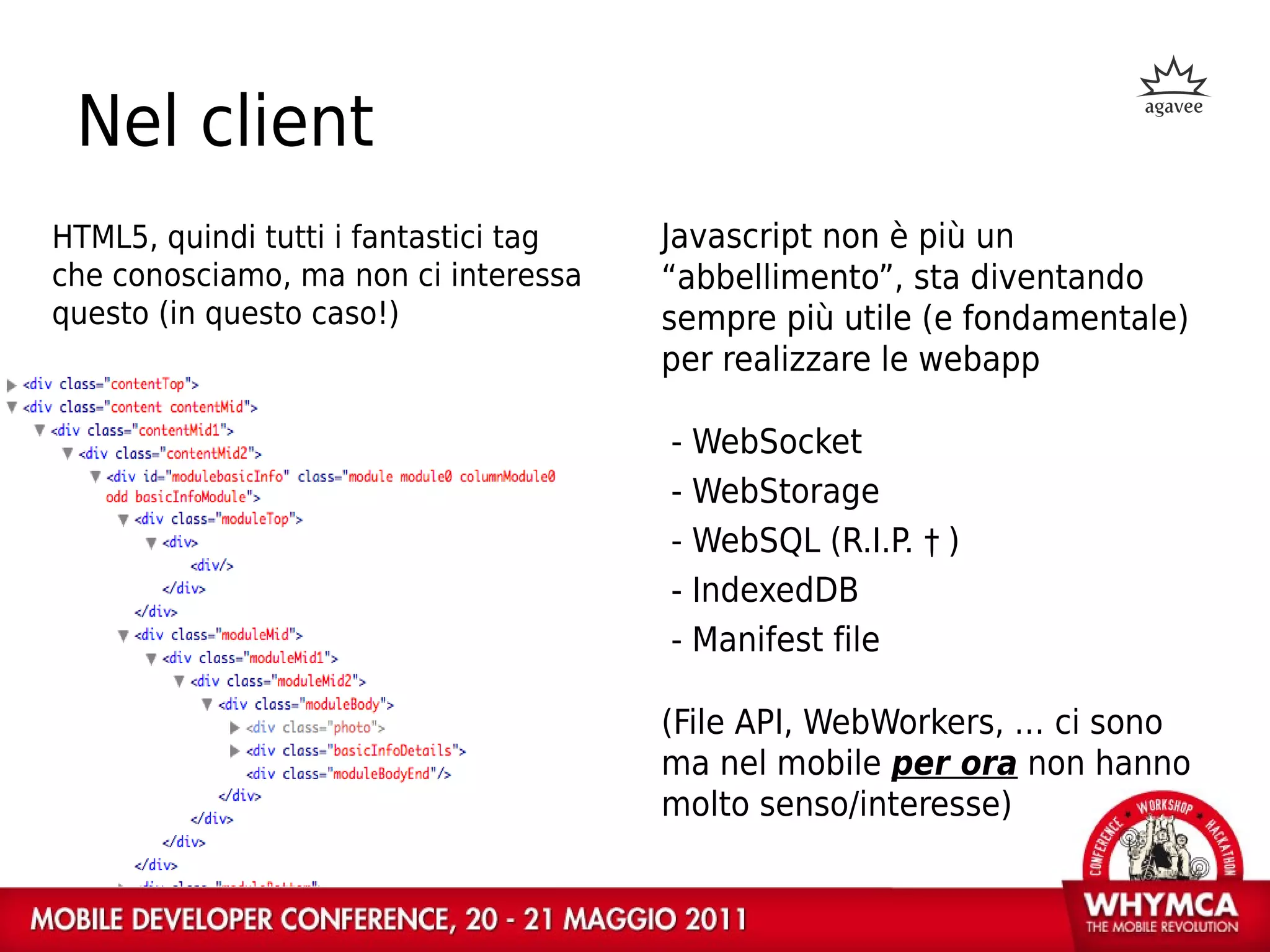 Nel client
HTML5, quindi tutti i fantastici tag   Javascript non è più un
che conosciamo, ma non ci interessa    “abbellimento”, sta diventando
questo (in questo caso!)               sempre più utile (e fondamentale)
                                       per realizzare le webapp

                                       - WebSocket
                                       - WebStorage
                                       - WebSQL (R.I.P. † )
                                       - IndexedDB
                                       - Manifest file

                                       (File API, WebWorkers, … ci sono
                                       ma nel mobile per ora non hanno
                                       molto senso/interesse)
 
