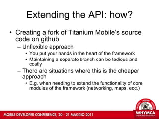 Extending the API: how? Creating a fork of Titanium Mobile’s source code on github Unflexible approach You put your hands in the heart of the framework Maintaining a separate branch can be tedious and costly There are situations where this is the cheaper approach E.g. when needing to extend the functionality of core modules of the framework (networking, maps, ecc.)  