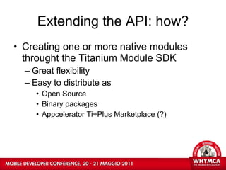 Extending the API: how? Creating one or more native modules throught the Titanium Module SDK Great flexibility Easy to distribute as Open Source Binary packages Appcelerator Ti+Plus Marketplace (?) 
